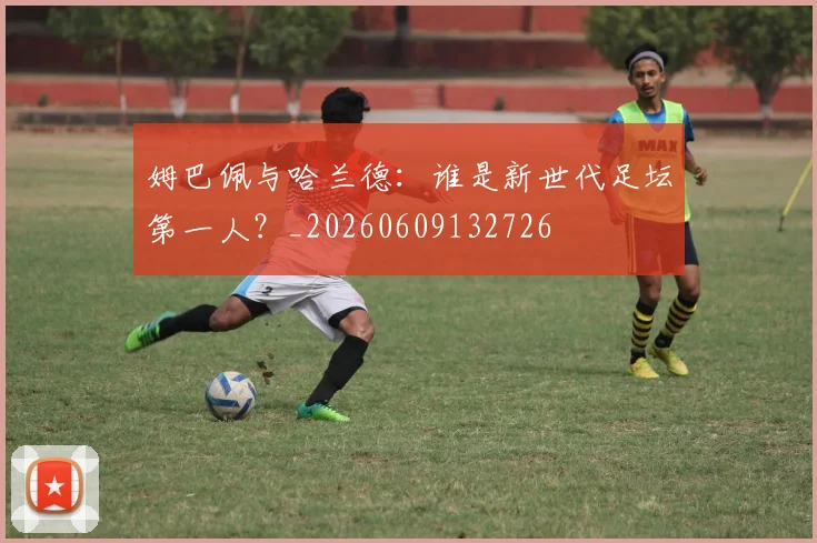 姆巴佩与哈兰德：谁是新世代足坛第一人？_20260609132726