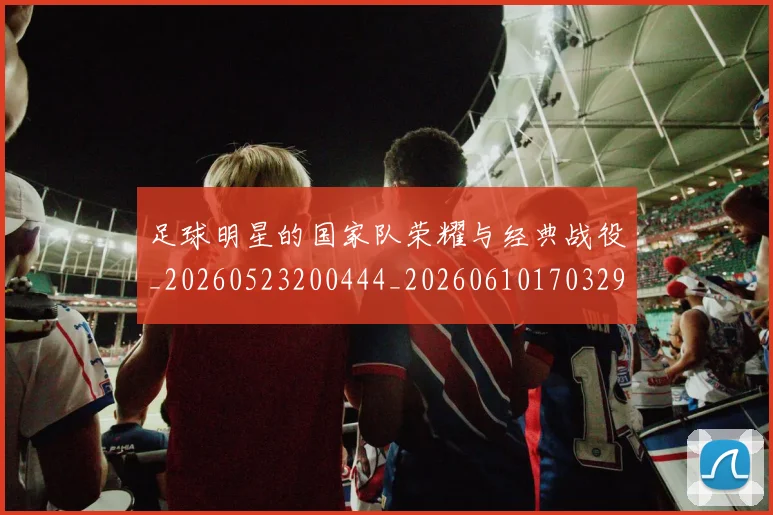 足球明星的国家队荣耀与经典战役_20260523200444_20260610170329