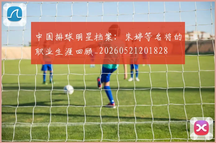 中国排球明星档案：朱婷等名将的职业生涯回顾_20260521201828