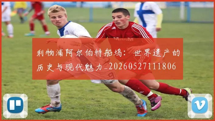 利物浦阿尔伯特船坞：世界遗产的历史与现代魅力_20260527111806