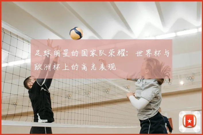 足球明星的国家队荣耀：世界杯与欧洲杯上的高光表现