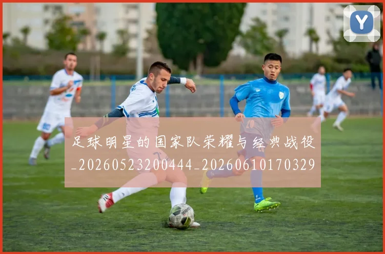 足球明星的国家队荣耀与经典战役_20260523200444_20260610170329